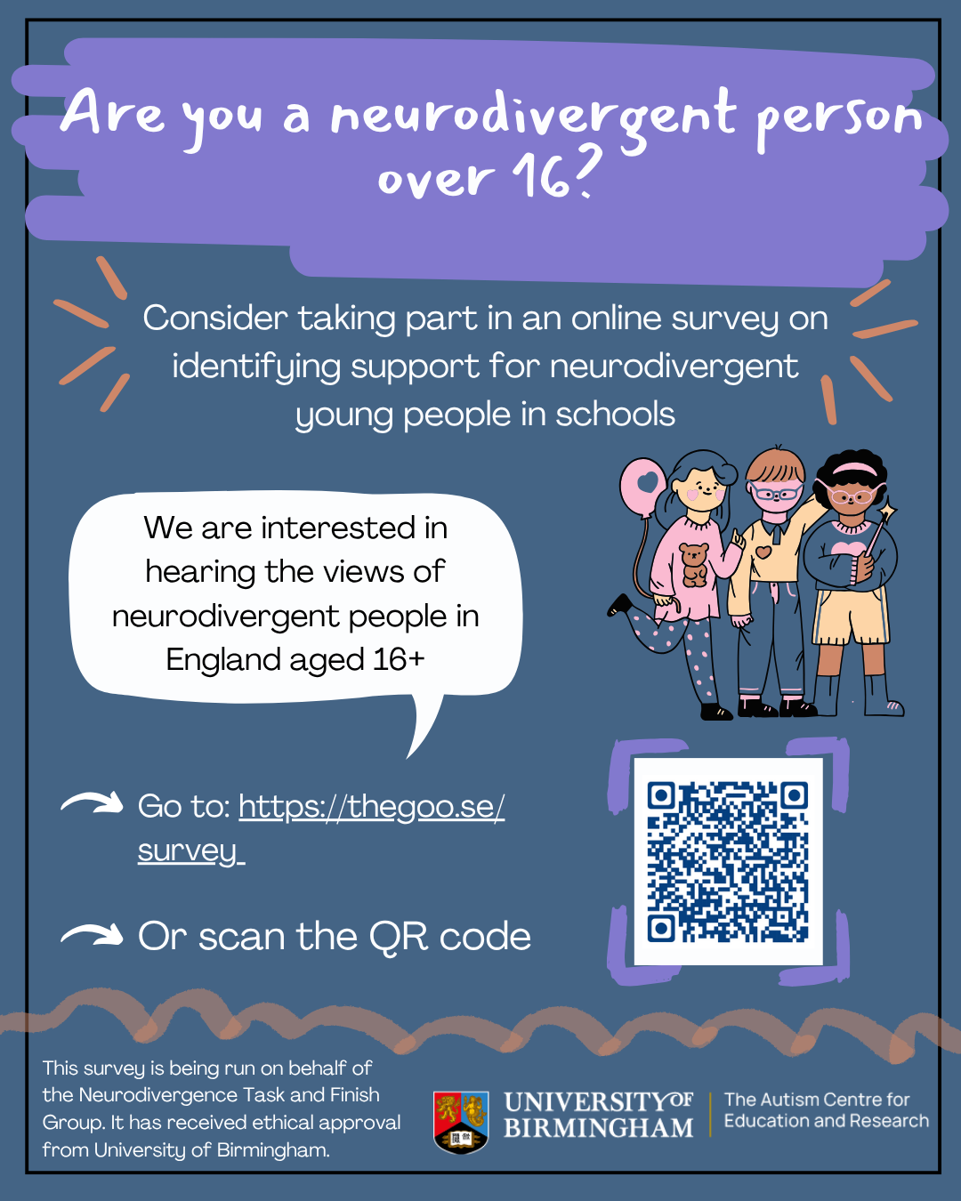 Title reads: Are you a neurodivergent person over 16?  If so, you may want to consider taking part in an online survey on identifying support for neurodivergent young people in schools. Inside a speech bubble reads: We are interested in hearing the views of neurodivergent people in England aged 16+ There is a playful graphic of three young children in colourful clothing. One is holding a wand, and another is holding a balloon.  If you are interested, please go to the survey at https://thegoo.se/survey or scan a QR code. This link redirects to Qualtrics, a reputable website for questionnaires and surveys. This survey is being run on behalf of work supporting the Neurodivergence Task and Finish Group. It has received ethical approval from University of Birmingham.  There is a logo for University of Birmingham at the bottom of the page.